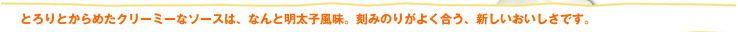 とろりとからめたクリーミーなソースは、なんと明太子風味。刻みのりがよく合う、新しいおいしさです。