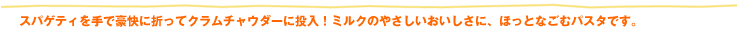 スパゲティを手で豪快に折ってクラムチャウダーに投入！ミルクのやさしいおいしさに、ほっとなごむパスタです。