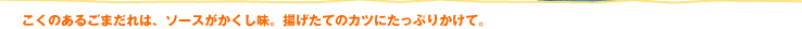 こくのあるごまだれは、ソースがかくし味。揚げたてのカツにたっぷりかけて。