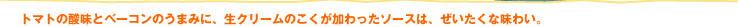 トマトの酸味とベーコンのうまみに、生クリームのこくが加わったソースは、ぜいたくな味わい。