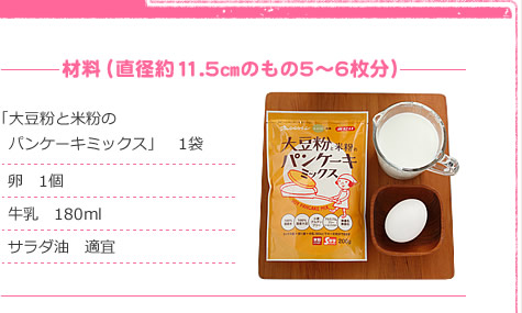 材料（直径約11.5㎝のもの5～6枚分）
「大豆粉と米粉のパンケーキミックス」　1袋
卵　1個
牛乳　180ml
サラダ油　適宜