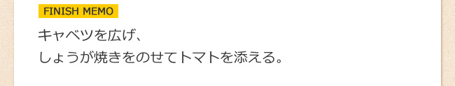 ＦＩＮＩＳＨ　ＭＥＭＯ：キャベツを広げ、しょうが焼きをのせてトマトを添える。