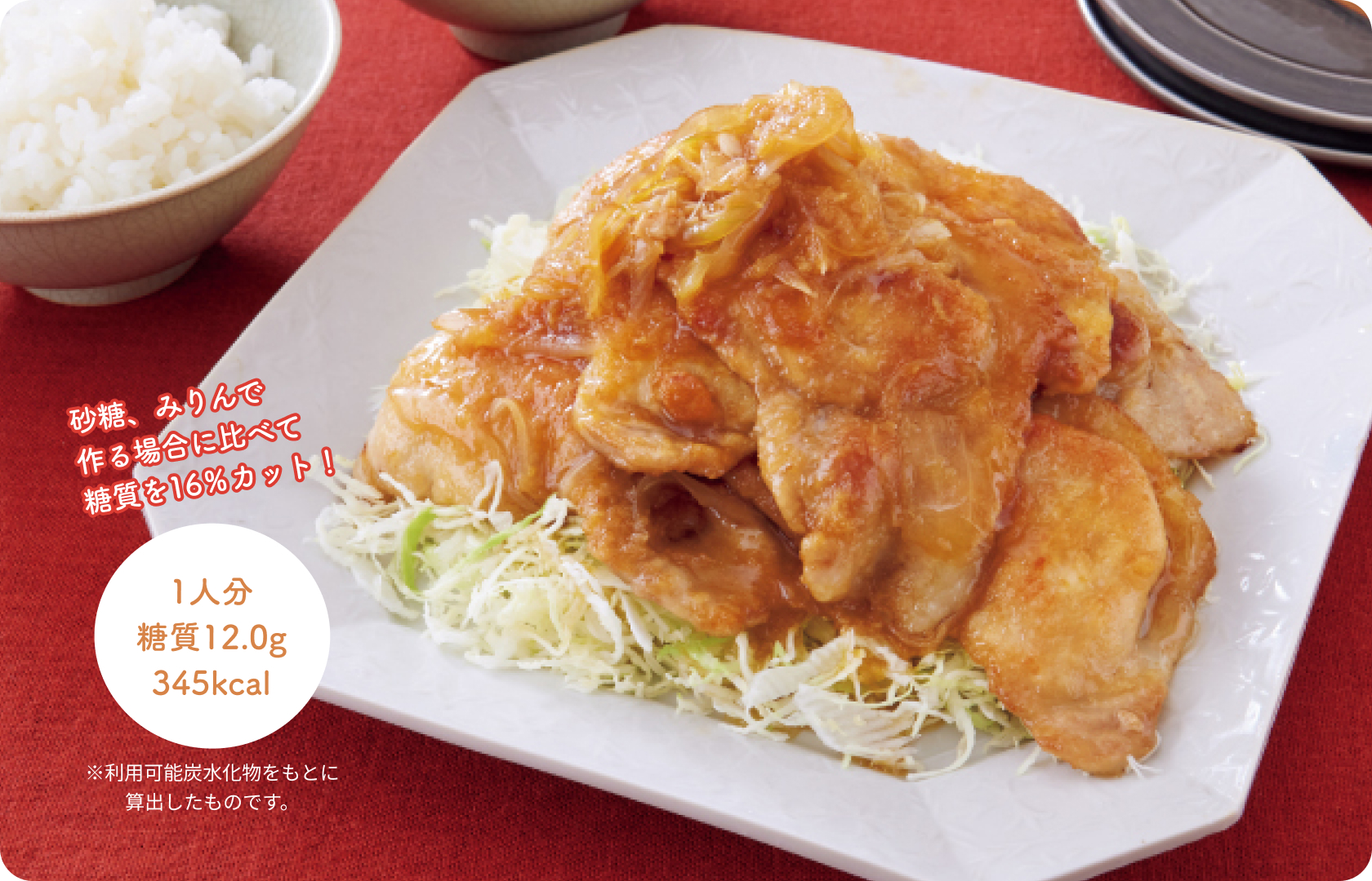 砂糖、みりんで作る場合に比べて糖質を16％カット！1人分 糖質12.0g 345kcal ※利用可能炭水化物をもとに算出したものです。
