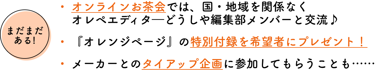 まだまだある!オンラインお茶会では、国・地域を関係なく オレペエディターどうしや編集部メンバーと交流♪『オレンジページ』の特別付録を希望者にプレゼント！メーカーとのタイアップ企画に参加してもらうことも……