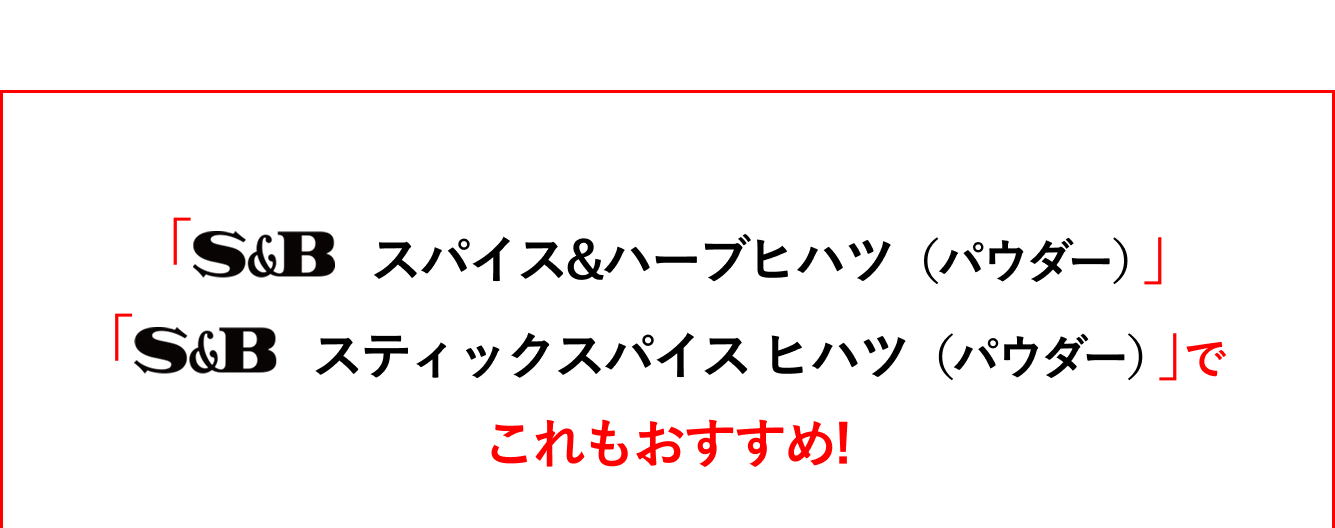 「S&Bスパイス&ハーブ　ヒハツ（パウダー）」「S&Bスティックスパイス　ヒハツ（パウダー）」でこれもおすすめ！